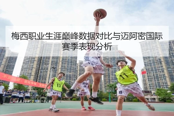 梅西职业生涯巅峰数据对比与迈阿密国际赛季表现分析