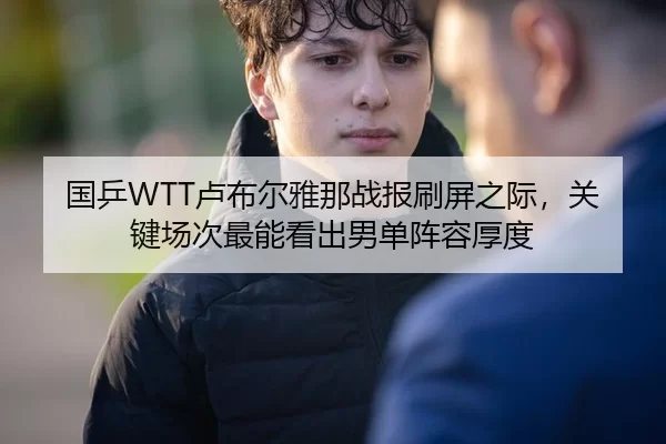 国乒WTT卢布尔雅那战报刷屏之际，关键场次最能看出男单阵容厚度